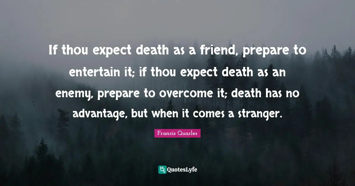 Francis Quarles Quotes: "If thou expect death as a friend, prepare to entertain it; if thou expect death as an enemy, prepare to overcome it; death has no advantage, but when it comes a stranger."