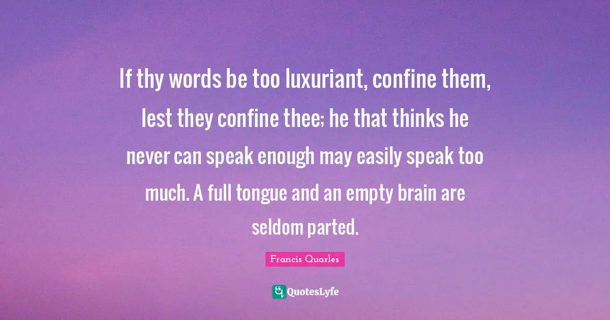 If thy words be too luxuriant, confine them, lest they confine thee; he that thinks he never can speak enough may easily speak too much. A full tongue and an empty brain are seldom parted.