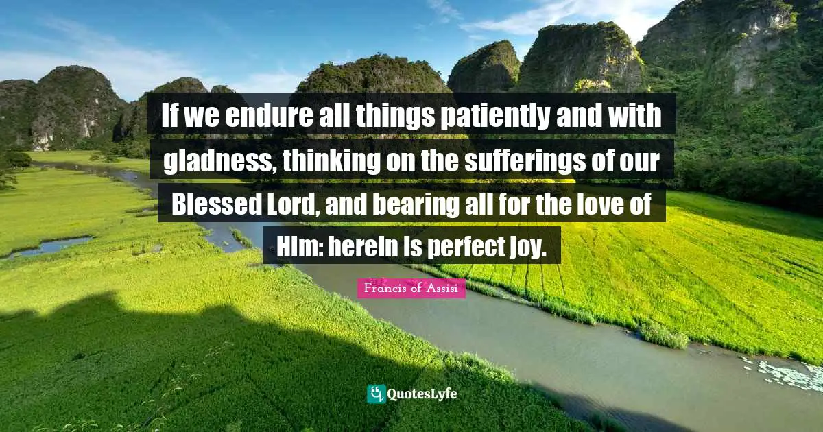 If we endure all things patiently and with gladness, thinking on the sufferings of our Blessed Lord, and bearing all for the love of Him: herein is perfect joy.