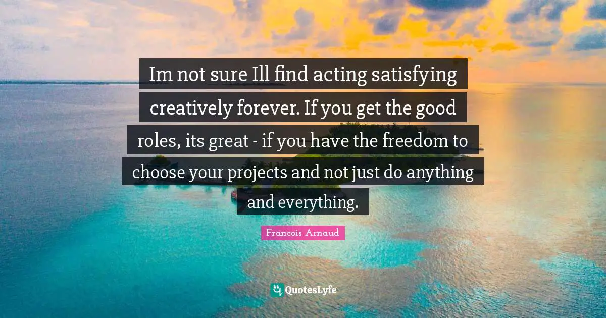 Im not sure Ill find acting satisfying creatively forever. If you get the good roles, its great - if you have the freedom to choose your projects and not just do anything and everything.