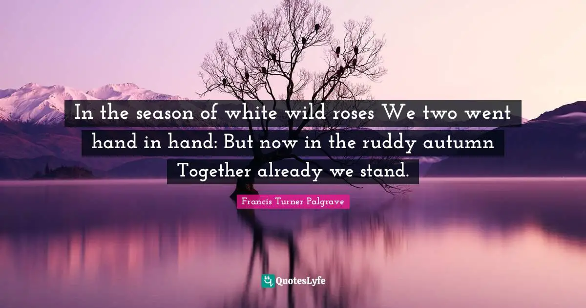 In the season of white wild roses We two went hand in hand: But now in the ruddy autumn Together already we stand.