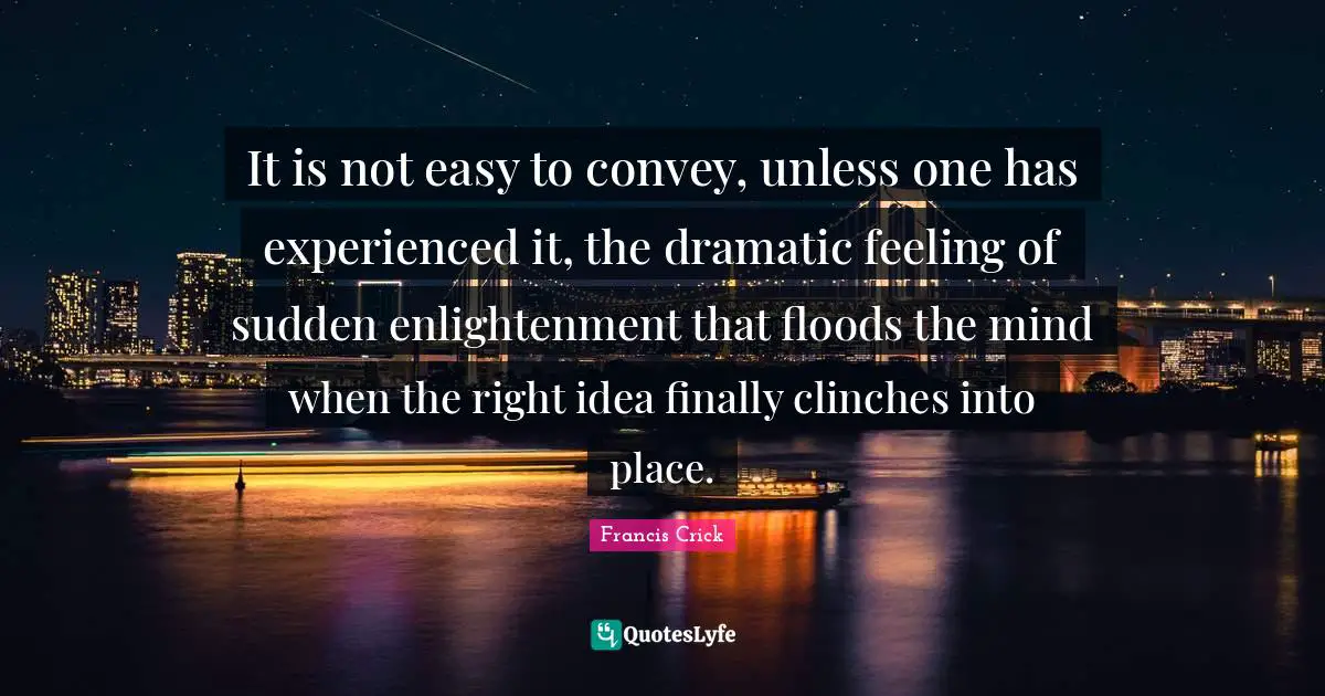 Francis Crick Quotes: "It is not easy to convey, unless one has experienced it, the dramatic feeling of sudden enlightenment that floods the mind when the right idea finally clinches into place."