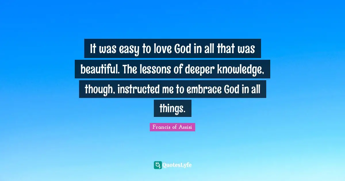 Francis Of Assisi Quotes: "It was easy to love God in all that was beautiful. The lessons of deeper knowledge, though, instructed me to embrace God in all things."