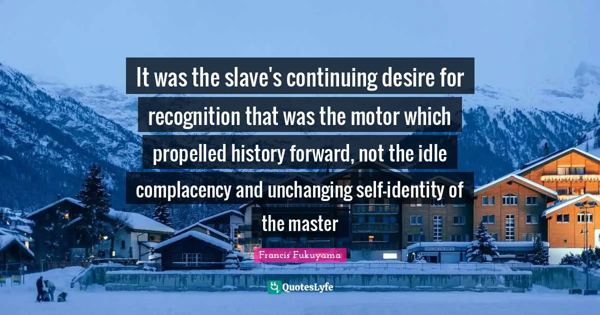 Unchanging Quotes: "It was the slave's continuing desire for recognition that was the motor which propelled history forward, not the idle complacency and unchanging self-identity of the master"