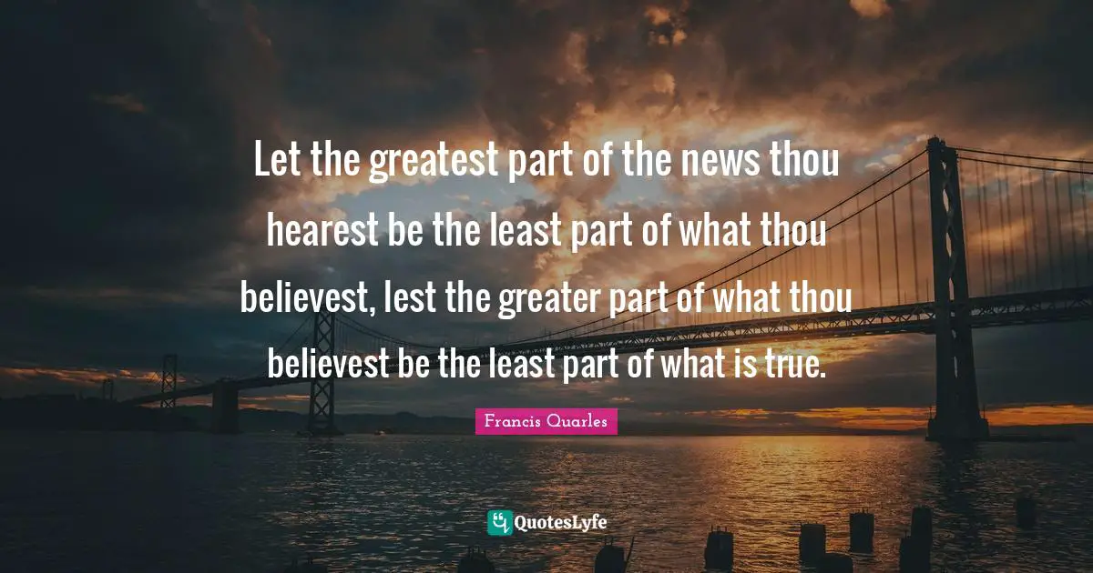 Francis Quarles Quotes: "Let the greatest part of the news thou hearest be the least part of what thou believest, lest the greater part of what thou believest be the least part of what is true."
