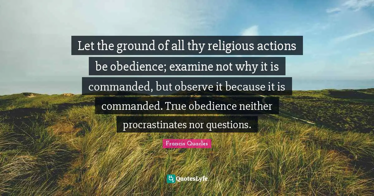 Francis Quarles Quotes: "Let the ground of all thy religious actions be obedience; examine not why it is commanded, but observe it because it is commanded. True obedience neither procrastinates nor questions."