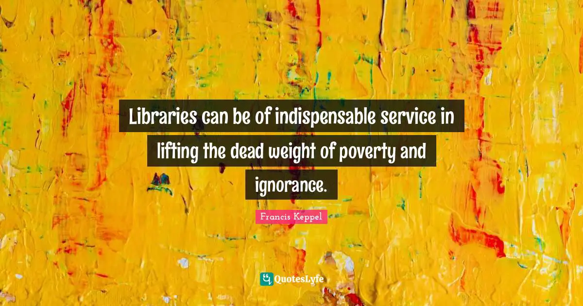 Libraries can be of indispensable service in lifting the dead weight of poverty and ignorance.