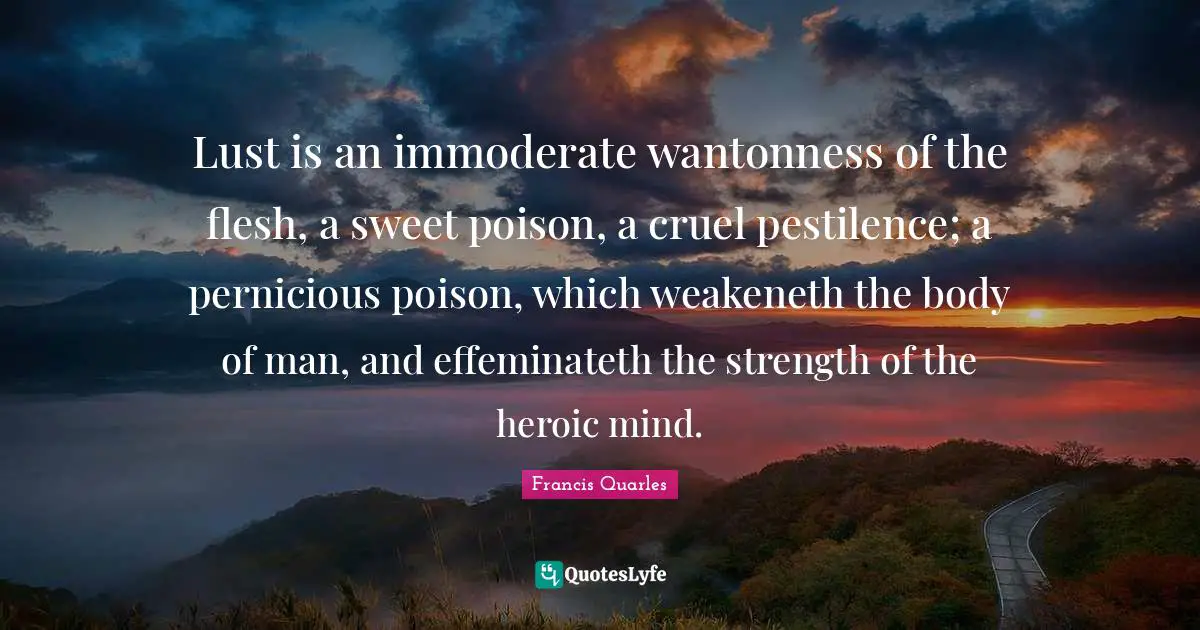 Francis Quarles Quotes: "Lust is an immoderate wantonness of the flesh, a sweet poison, a cruel pestilence; a pernicious poison, which weakeneth the body of man, and effeminateth the strength of the heroic mind."