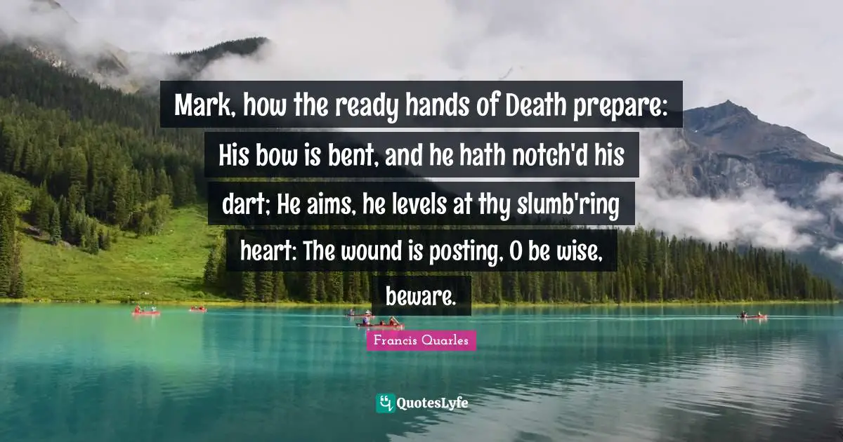 Mark, how the ready hands of Death prepare: His bow is bent, and he hath notch'd his dart; He aims, he levels at thy slumb'ring heart: The wound is posting, O be wise, beware.