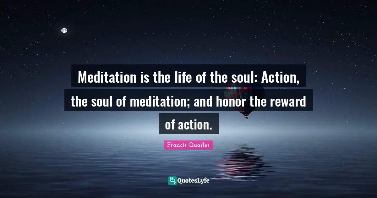 Francis Quarles Quotes: "Meditation is the life of the soul: Action, the soul of meditation; and honor the reward of action."