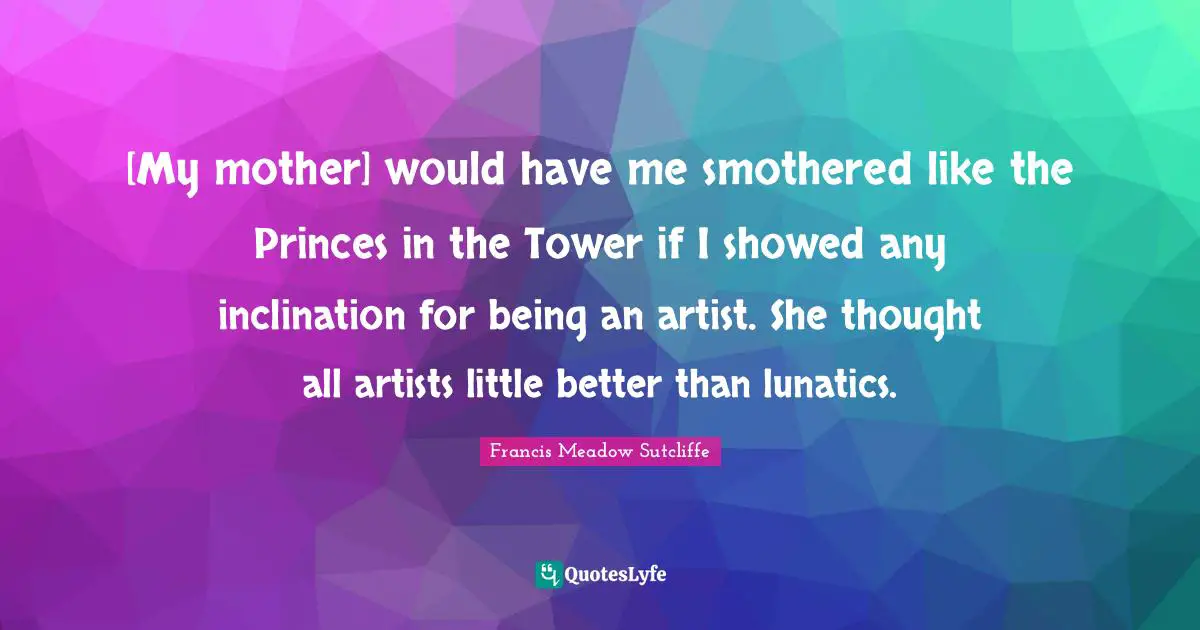 [My mother] would have me smothered like the Princes in the Tower if I showed any inclination for being an artist. She thought all artists little better than lunatics.