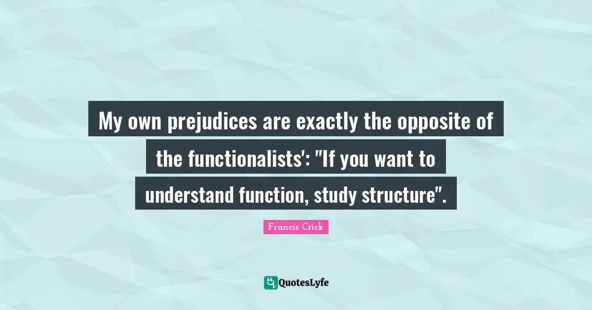 Francis Crick Quotes: "My own prejudices are exactly the opposite of the functionalists': "If you want to understand function, study structure"."