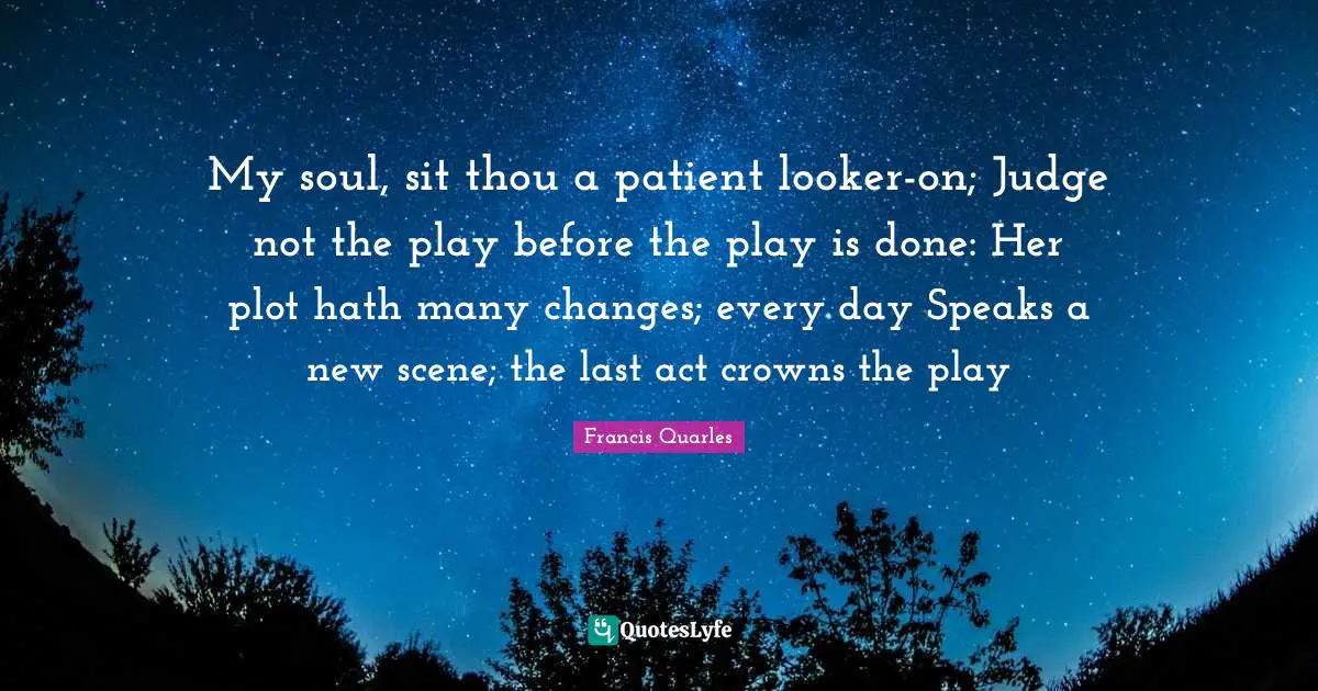 Francis Quarles Quotes: "My soul, sit thou a patient looker-on; Judge not the play before the play is done: Her plot hath many changes; every day Speaks a new scene; the last act crowns the play"