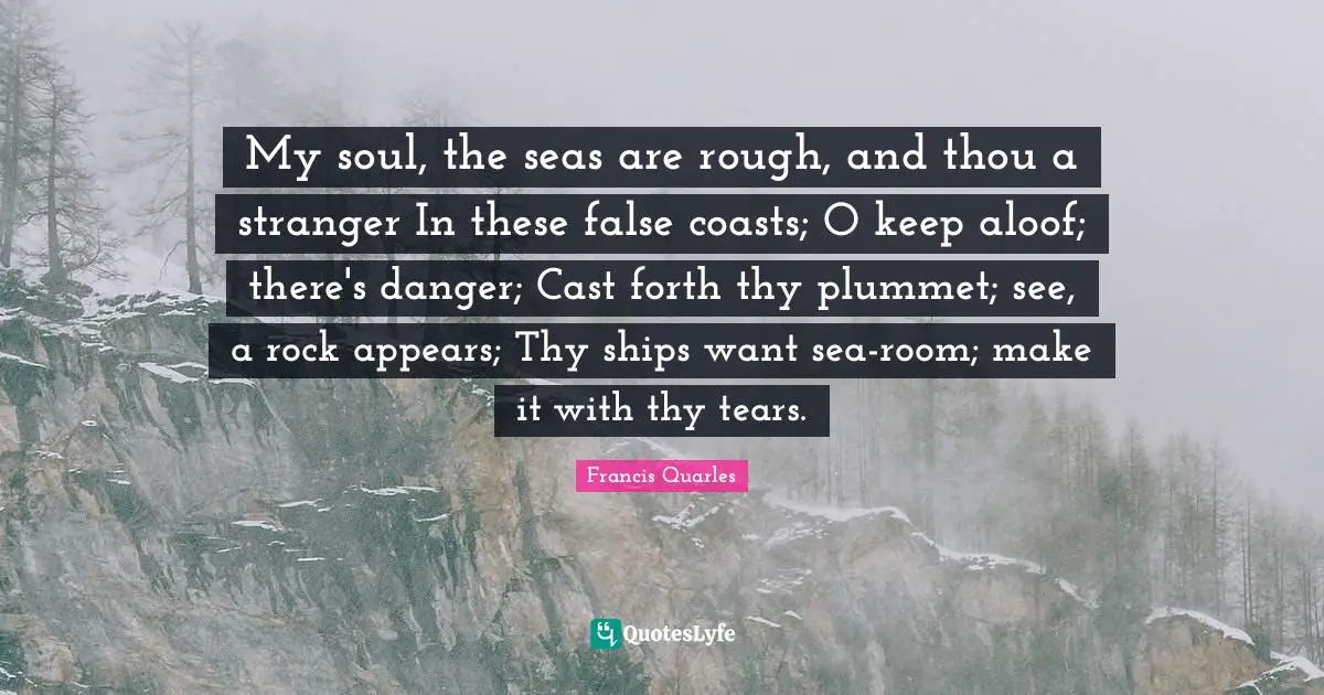 Francis Quarles Quotes: "My soul, the seas are rough, and thou a stranger In these false coasts; O keep aloof; there's danger; Cast forth thy plummet; see, a rock appears; Thy ships want sea-room; make it with thy tears."