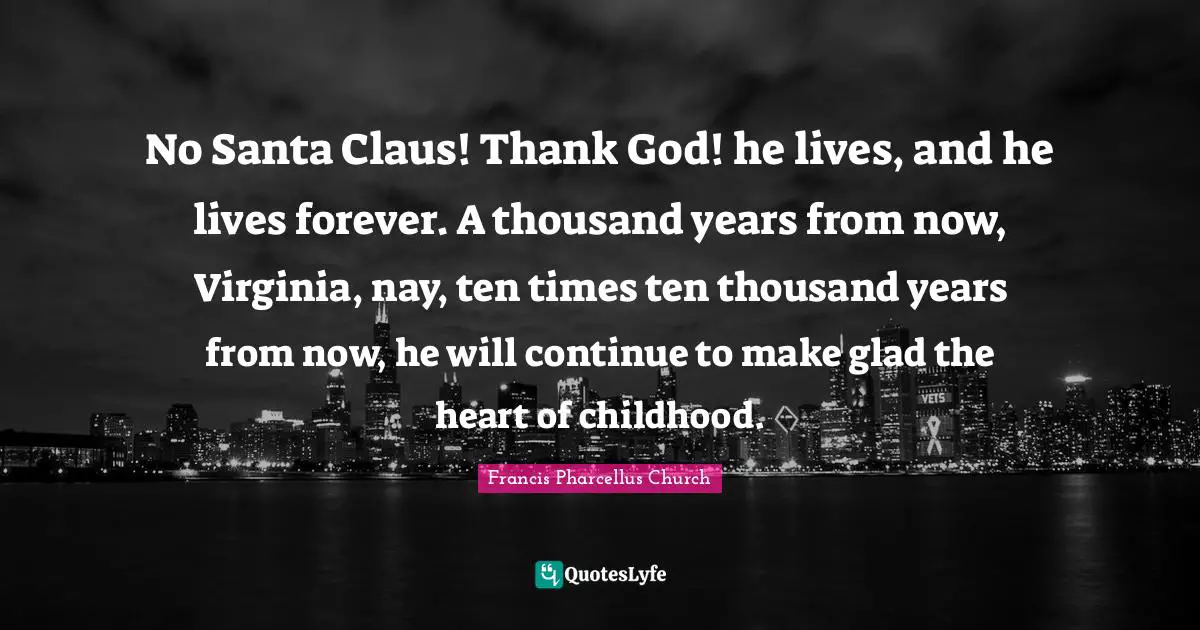 Santa Claus Quotes: "No Santa Claus! Thank God! he lives, and he lives forever. A thousand years from now, Virginia, nay, ten times ten thousand years from now, he will continue to make glad the heart of childhood."