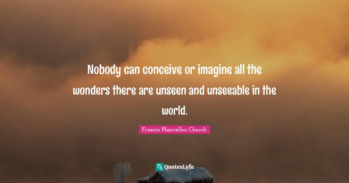 Nobody can conceive or imagine all the wonders there are unseen and unseeable in the world.