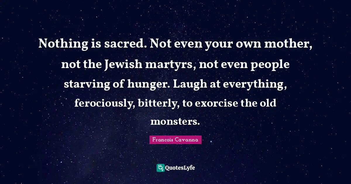 Nothing is sacred. Not even your own mother, not the Jewish martyrs, not even people starving of hunger. Laugh at everything, ferociously, bitterly, to exorcise the old monsters.
