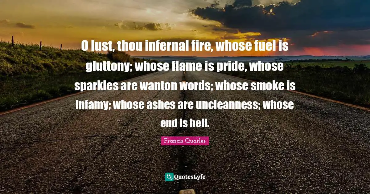 Francis Quarles Quotes: "O lust, thou infernal fire, whose fuel is gluttony; whose flame is pride, whose sparkles are wanton words; whose smoke is infamy; whose ashes are uncleanness; whose end is hell."
