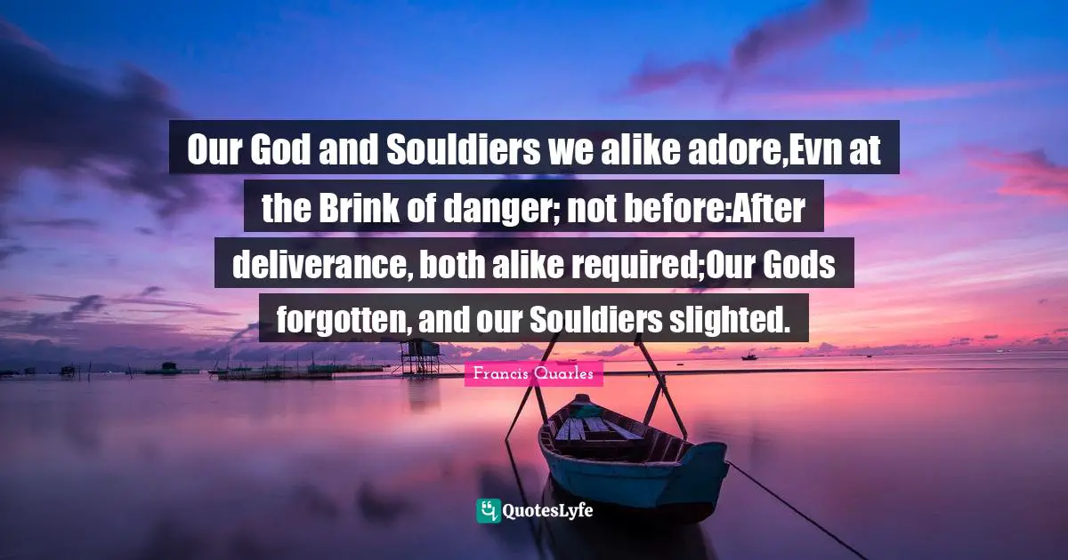 Our God and Souldiers we alike adore,Evn at the Brink of danger; not before:After deliverance, both alike required;Our Gods forgotten, and our Souldiers slighted.