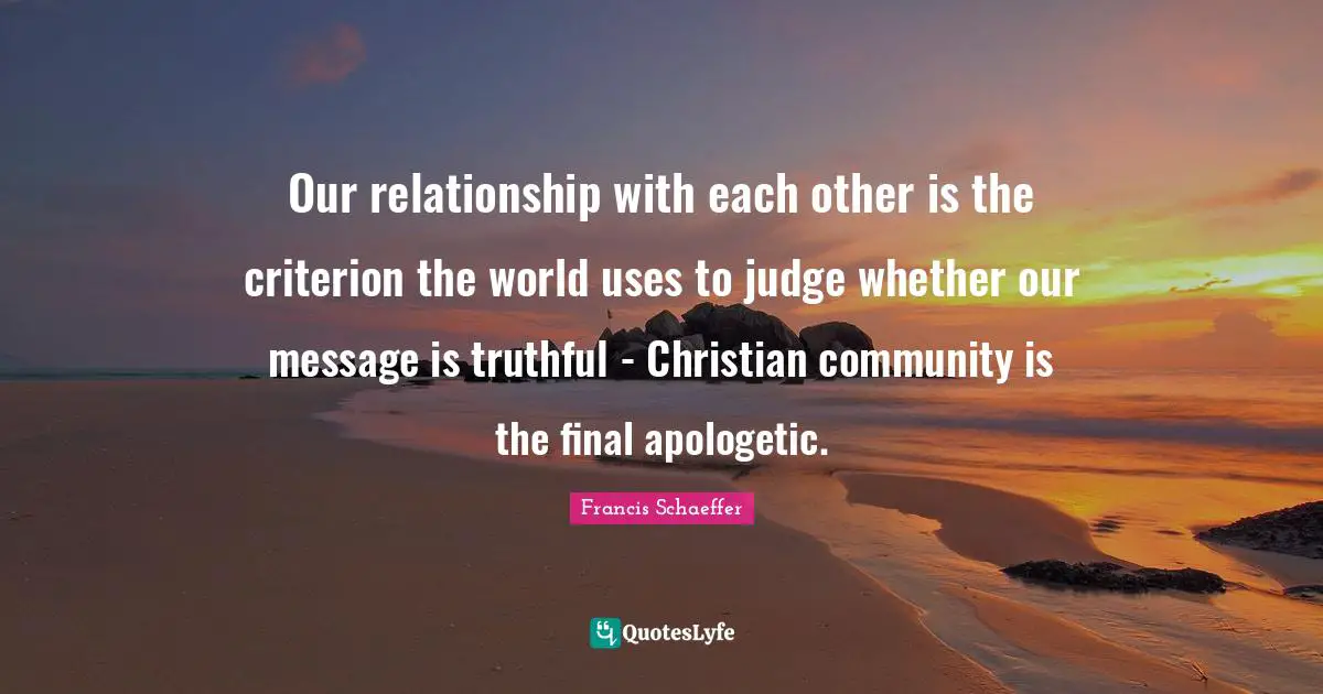 Francis Schaeffer Quotes: Our relationship with each other is the criterion the world uses to judge whether our message is truthful - Christian community is the final apologetic.