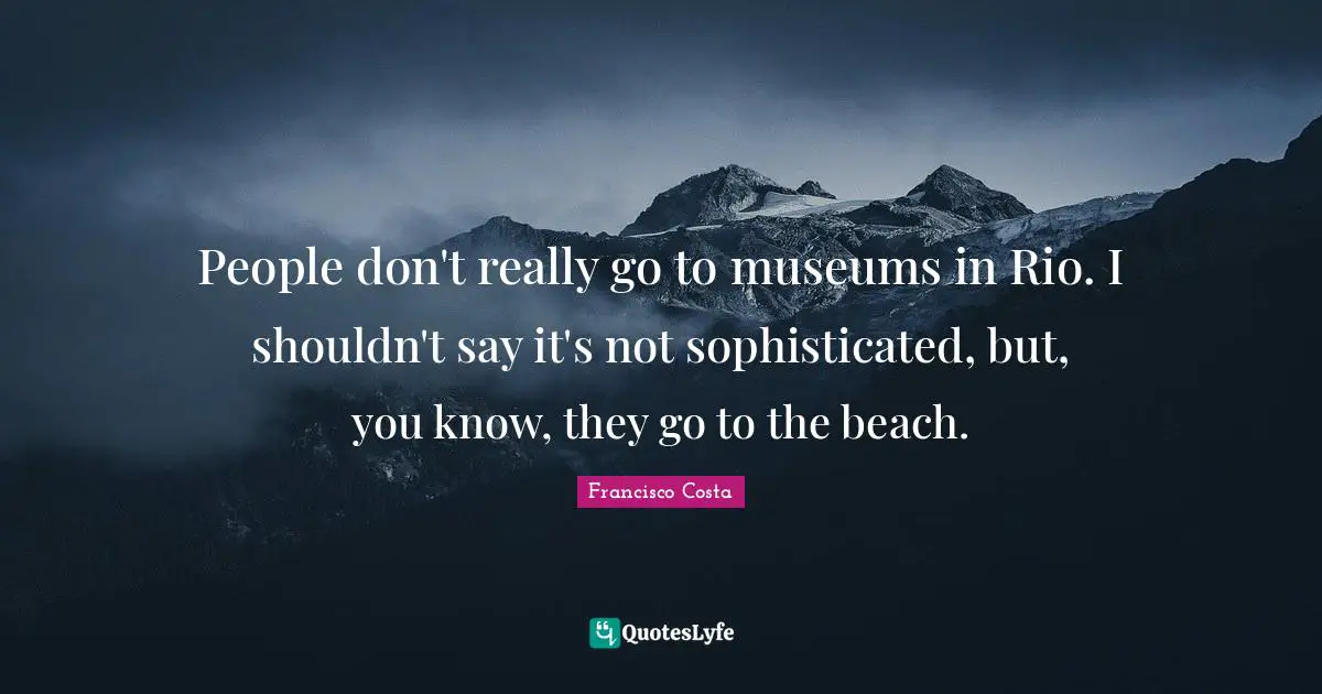 People don't really go to museums in Rio. I shouldn't say it's not sophisticated, but, you know, they go to the beach.