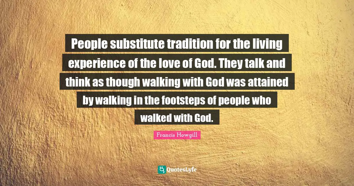 Francis Howgill Quotes: People substitute tradition for the living experience of the love of God. They talk and think as though walking with God was attained by walking in the footsteps of people who walked with God.