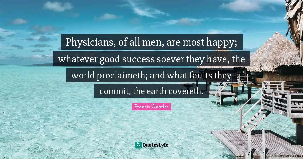 Francis Quarles Quotes: "Physicians, of all men, are most happy; whatever good success soever they have, the world proclaimeth; and what faults they commit, the earth covereth."