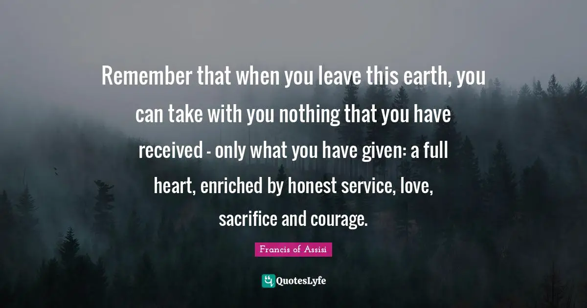Francis of Assisi Quotes: Remember that when you leave this earth, you can take with you nothing that you have received - only what you have given: a full heart, enriched by honest service, love, sacrifice and courage.