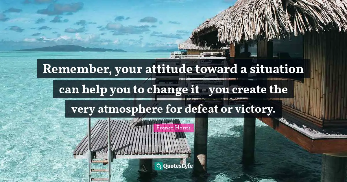 Remember, your attitude toward a situation can help you to change it - you create the very atmosphere for defeat or victory.