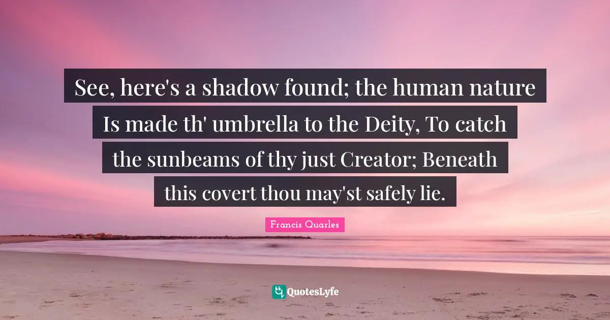Francis Quarles Quotes: "See, here's a shadow found; the human nature Is made th' umbrella to the Deity, To catch the sunbeams of thy just Creator; Beneath this covert thou may'st safely lie."