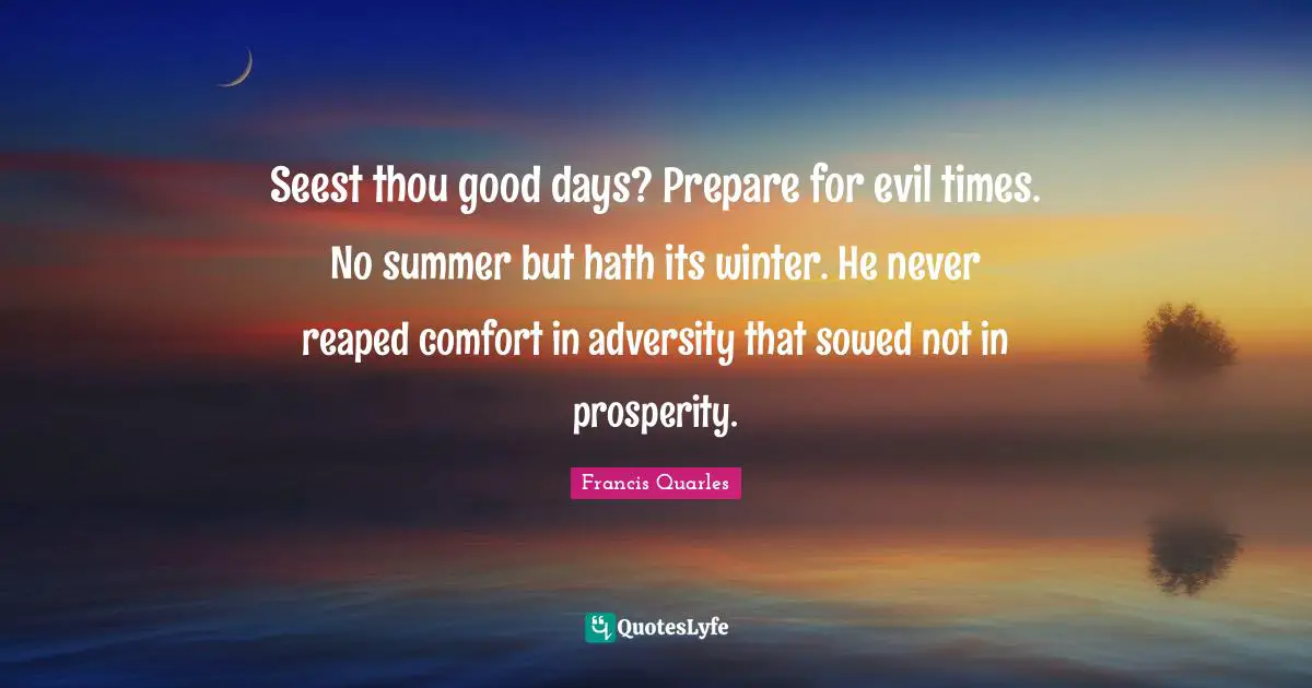 Seest thou good days? Prepare for evil times. No summer but hath its winter. He never reaped comfort in adversity that sowed not in prosperity.