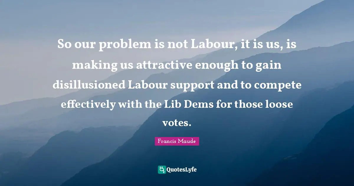 Disillusioned Quotes: "So our problem is not Labour, it is us, is making us attractive enough to gain disillusioned Labour support and to compete effectively with the Lib Dems for those loose votes."