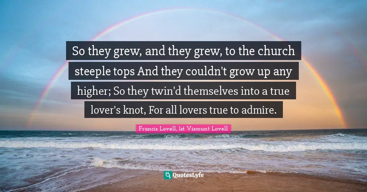 So they grew, and they grew, to the church steeple tops And they couldn't grow up any higher; So they twin'd themselves into a true lover's knot, For all lovers true to admire.