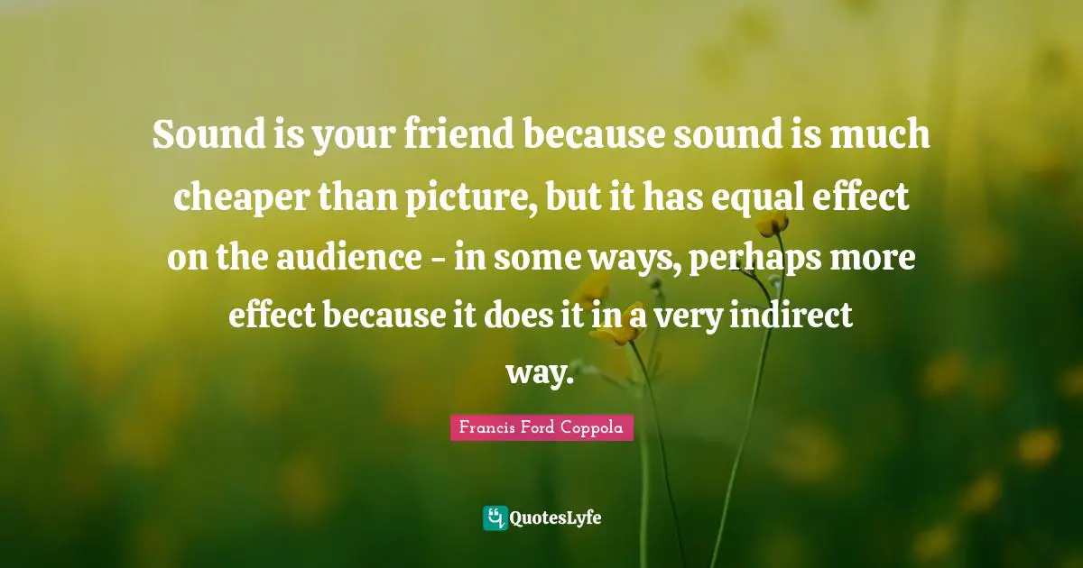 Sound is your friend because sound is much cheaper than picture, but it has equal effect on the audience - in some ways, perhaps more effect because it does it in a very indirect way.