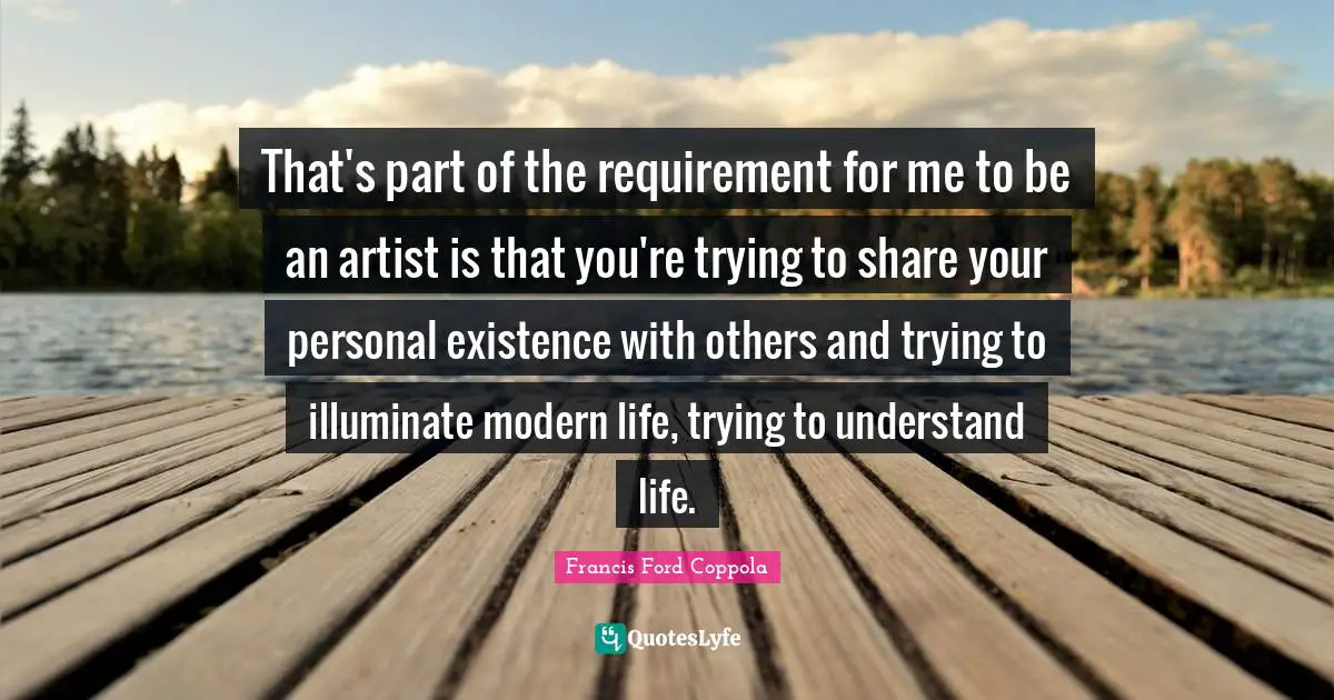 That's part of the requirement for me to be an artist is that you're trying to share your personal existence with others and trying to illuminate modern life, trying to understand life.