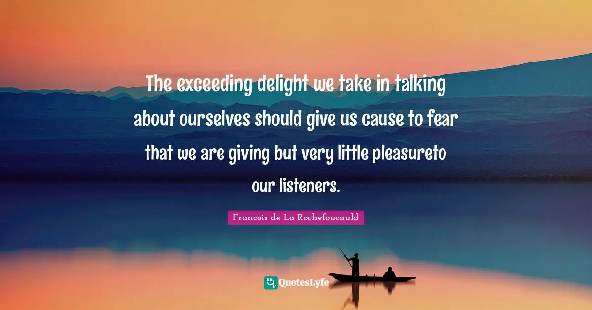 The exceeding delight we take in talking about ourselves should give us cause to fear that we are giving but very little pleasureto our listeners.