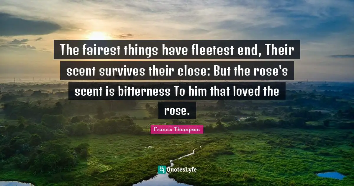 The fairest things have fleetest end, Their scent survives their close: But the rose's scent is bitterness To him that loved the rose.
