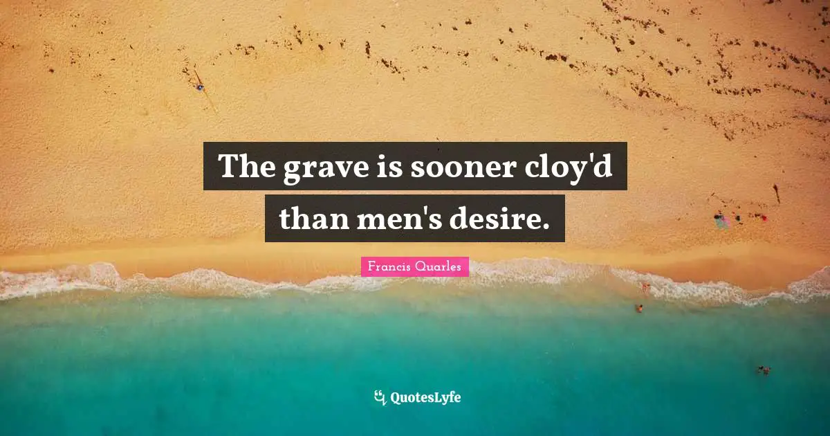 The grave is sooner cloy'd than men's desire.