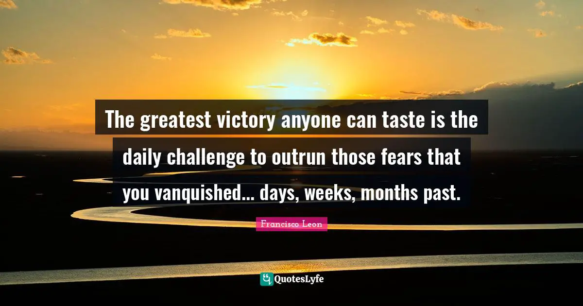 The greatest victory anyone can taste is the daily challenge to outrun those fears that you vanquished... days, weeks, months past.