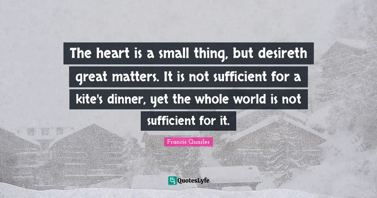 Francis Quarles Quotes: "The heart is a small thing, but desireth great matters. It is not sufficient for a kite's dinner, yet the whole world is not sufficient for it."