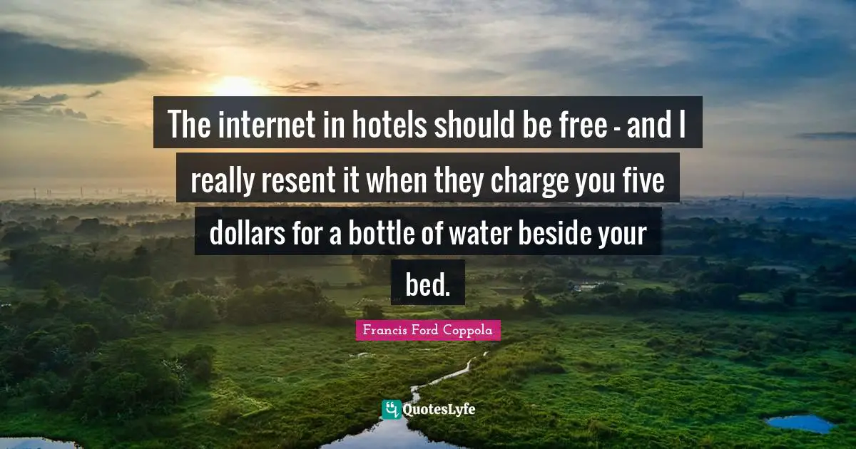 The internet in hotels should be free - and I really resent it when they charge you five dollars for a bottle of water beside your bed.
