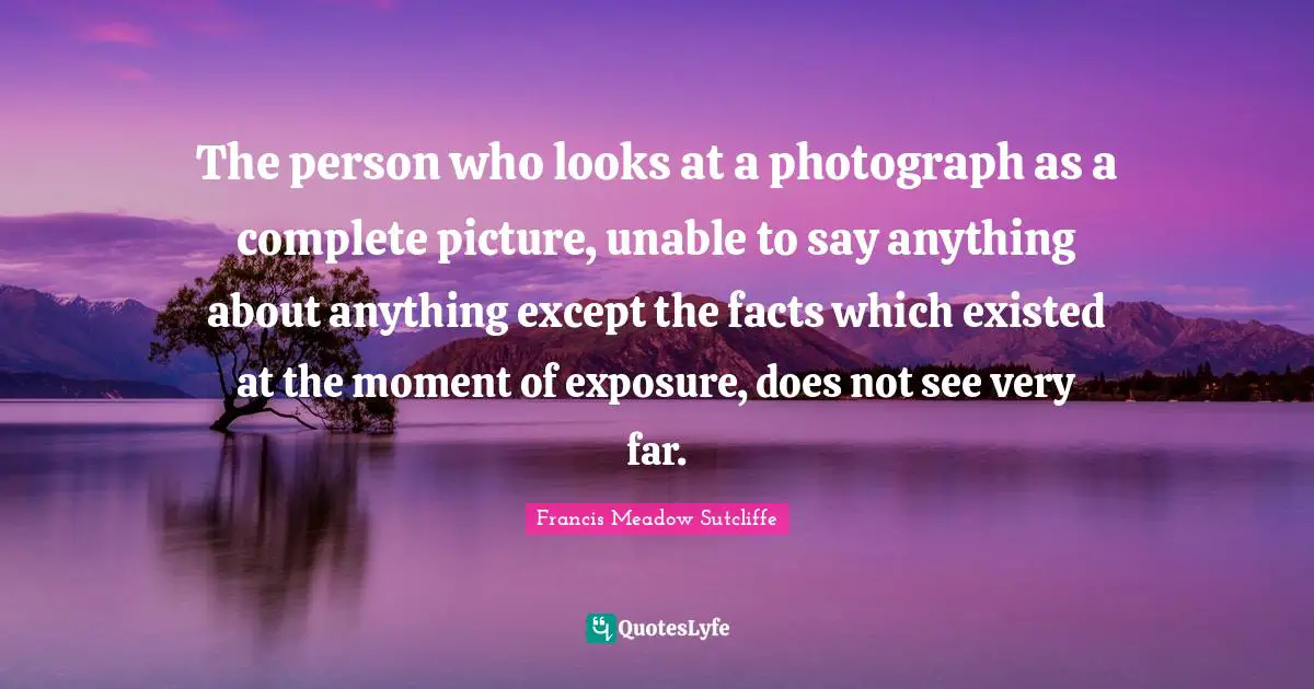 The person who looks at a photograph as a complete picture, unable to say anything about anything except the facts which existed at the moment of exposure, does not see very far.