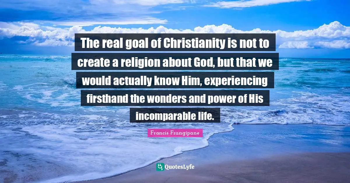 Francis Frangipane Quotes: "The real goal of Christianity is not to create a religion about God, but that we would actually know Him, experiencing firsthand the wonders and power of His incomparable life."