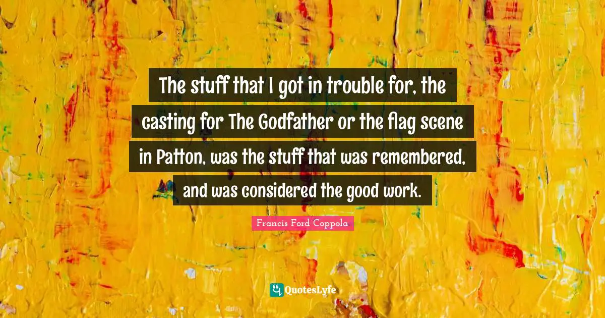 The stuff that I got in trouble for, the casting for The Godfather or the flag scene in Patton, was the stuff that was remembered, and was considered the good work.