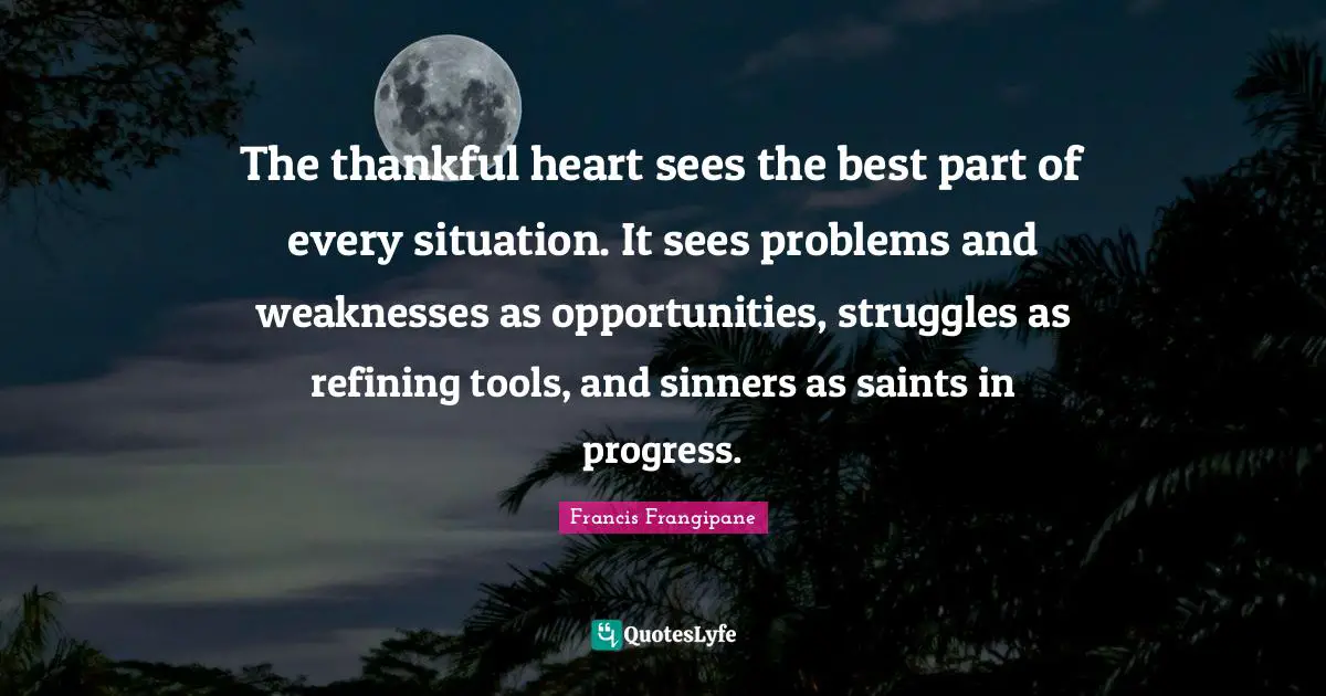 Thanksgiving Quotes: "The thankful heart sees the best part of every situation. It sees problems and weaknesses as opportunities, struggles as refining tools, and sinners as saints in progress."
