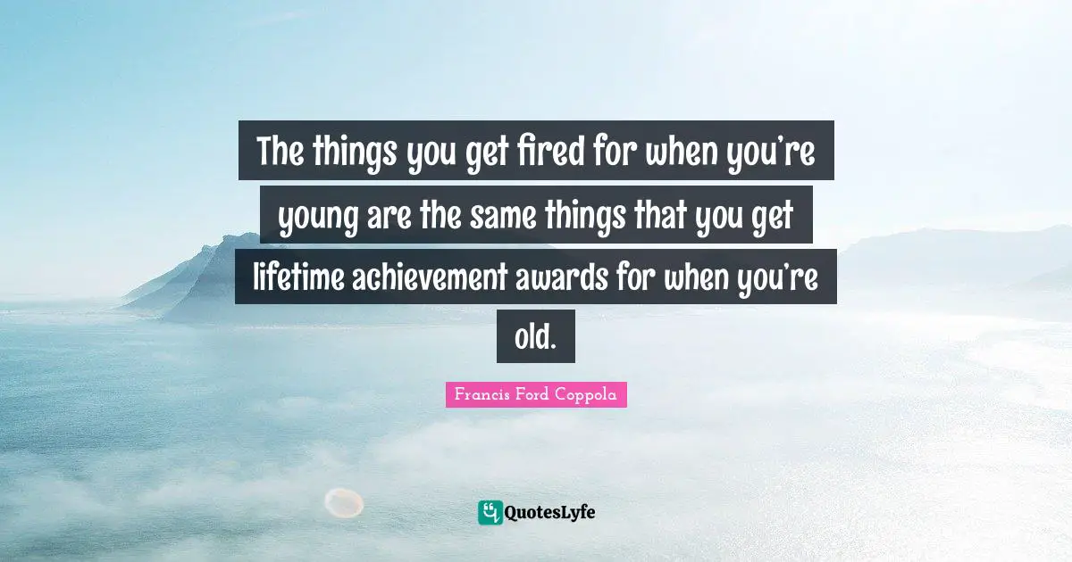 The things you get fired for when you’re young are the same things that you get lifetime achievement awards for when you’re old.