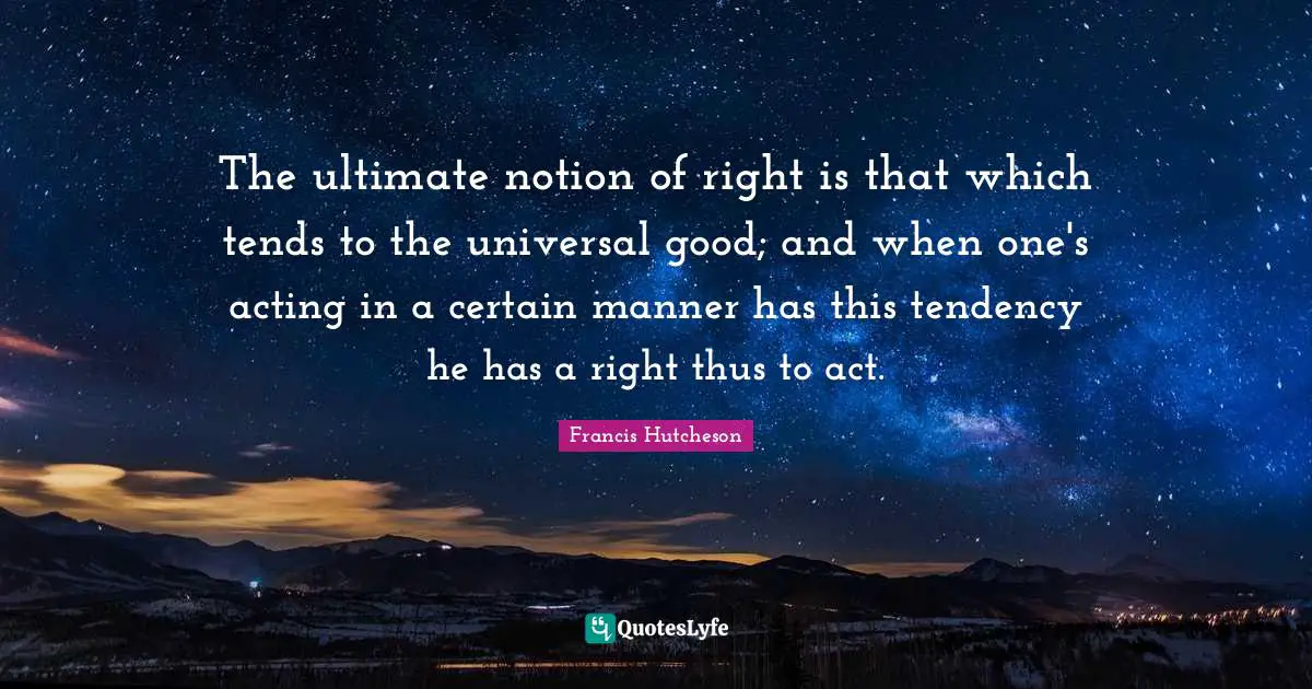 The ultimate notion of right is that which tends to the universal good; and when one's acting in a certain manner has this tendency he has a right thus to act.