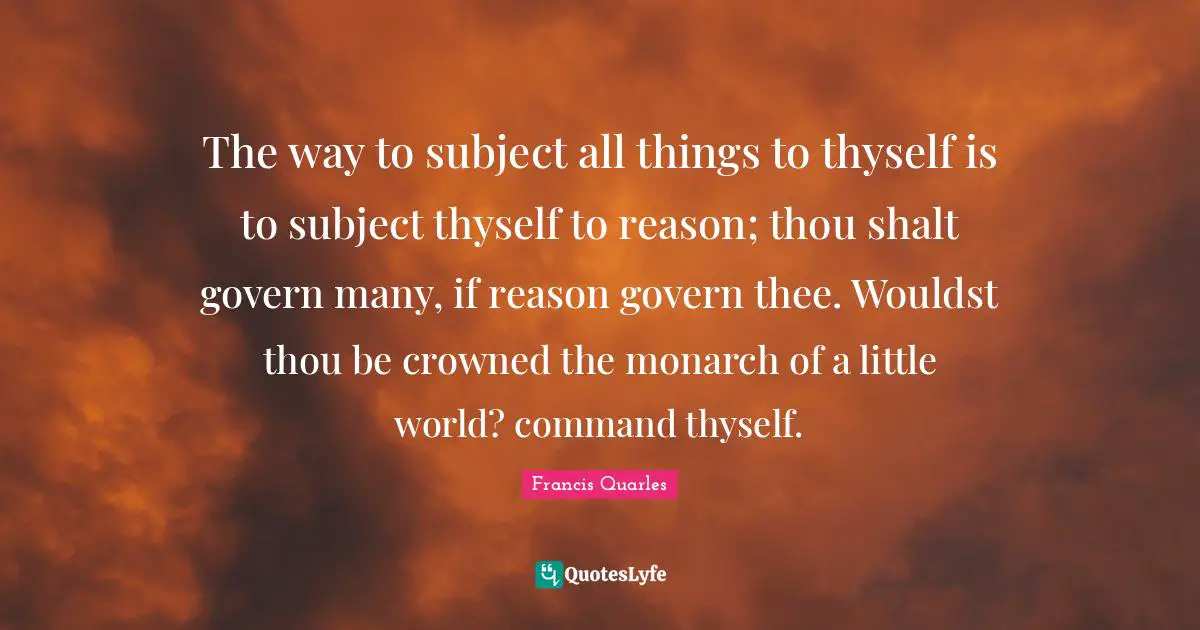 The way to subject all things to thyself is to subject thyself to reason; thou shalt govern many, if reason govern thee. Wouldst thou be crowned the monarch of a little world? command thyself.