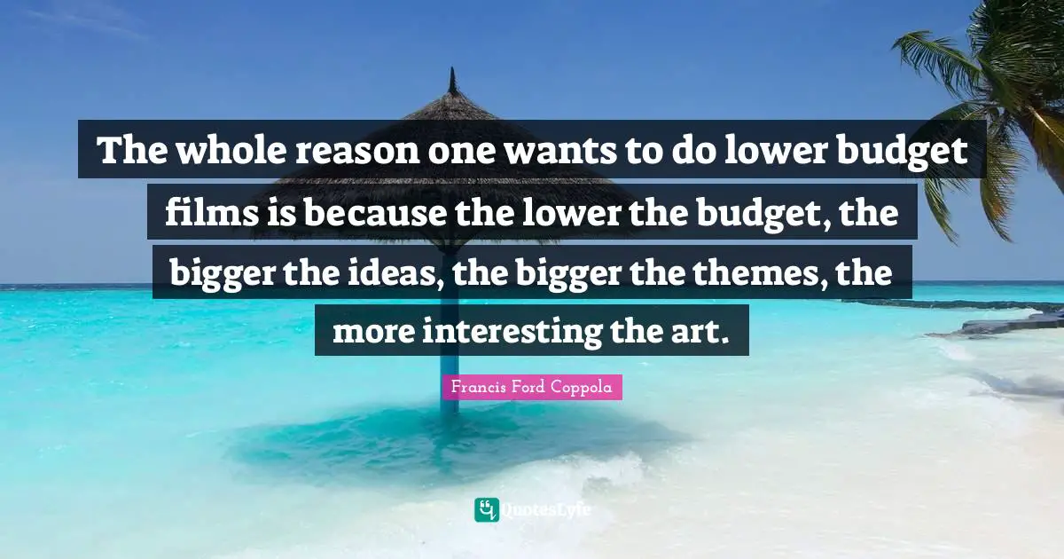 The whole reason one wants to do lower budget films is because the lower the budget, the bigger the ideas, the bigger the themes, the more interesting the art.