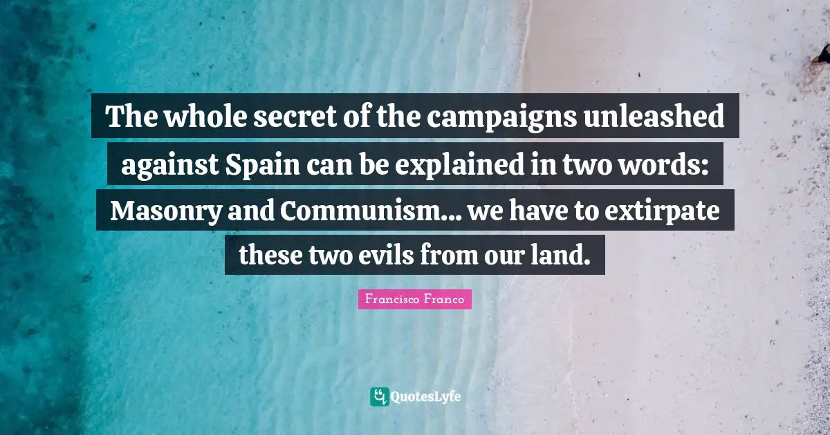 Francisco Franco Quotes: The whole secret of the campaigns unleashed against Spain can be explained in two words: Masonry and Communism... we have to extirpate these two evils from our land.